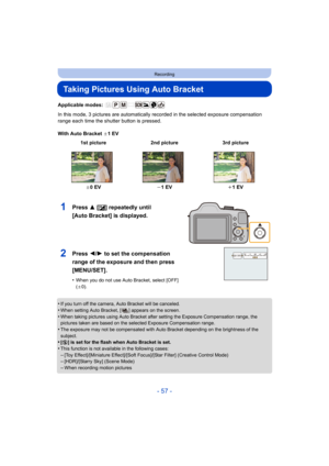 Page 57- 57 -
Recording
Taking Pictures Using Auto Bracket
Applicable modes: 
In this mode, 3 pictures are automatically recorded in the selected exposure compensation 
range each time the shutter button is pressed.
With Auto Bracket d1EV
•
If you turn off the camera, Auto Bracket will be canceled.
•When setting Auto Bracket, [ ] appears on the screen.•When taking pictures using Auto Bracket after setting the Exposure Compensation range, the 
pictures taken are based on the selected Exposure Compensation...