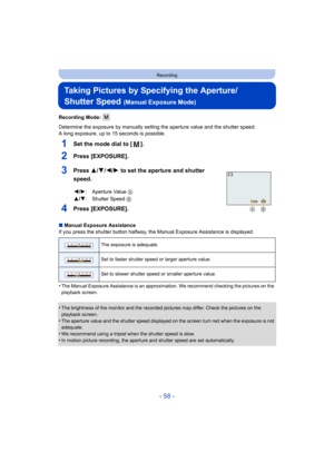 Page 58- 58 -
Recording
Taking Pictures by Specifying the Aperture/
Shutter Speed 
(Manual Exposure Mode)
Recording Mode: 
Determine the exposure by manually setting the aperture value and the shutter speed.
A long exposure, up to 15 seconds is possible.
1Set the mode dial to [ ].
2Press [EXPOSURE].
3Press 3/4/2/1 to set the aperture and shutter 
speed.
4Press [EXPOSURE].
∫ Manual Exposure Assistance
If you press the shutter button halfway, the Manual Exposure Assistance is displayed.
•
The Manual Exposure...