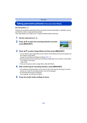 Page 59- 59 -
Recording
Taking panorama pictures (Panorama Shot Mode)
Recording Mode: 
Pictures are recorded continuously while moving the camera horizontally or vertically, and are 
combined to make a single panorama picture.
This mode allows you to add any of 13 types of effects before recording.
1Set the mode dial to [ ].
2Press 3/ 4 to select the recording direction and then 
press [MENU/SET].
3Press 3/ 4 to select image effects and then press [MENU/SET].
•You can add the same image effect as the Creative...