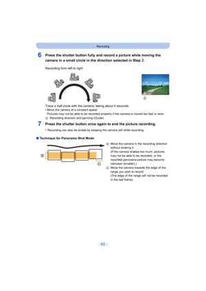 Page 60- 60 -
Recording
6Press the shutter button fully and record a picture while moving the 
camera in a small circle in the direction selected in Step 
2.
7Press the shutter button once again to end the picture recording.
•Recording can also be ended by keeping the camera still while recording.
∫Technique for Panorama Shot Mode Recording from left to right
Trace a half-circle with the camera, taking about 4 seconds.
•
Move the camera at a constant speed.
Pictures may not be able to be recorded properly if...