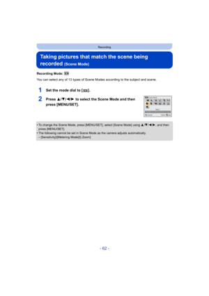 Page 62- 62 -
Recording
Taking pictures that match the scene being 
recorded 
(Scene Mode)
Recording Mode: 
You can select any of 13 types of Scene Modes according to the subject and scene.
1Set the mode dial to [ ].
2Press 3/4/2/1 to select the Scene Mode and then 
press [MENU/SET].
•To change the Scene Mode, press [MENU/SET], select [Scene Mode] using  3/4/ 2/1, and then 
press [MENU/SET].
•The following cannot be set in Scene Mode as the camera adjusts automatically.–[Sensitivity]/[Metering Mode]/[i.Zoom]...