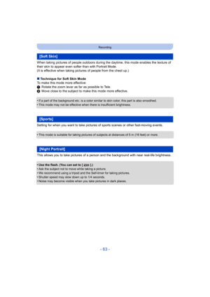 Page 63- 63 -
Recording
When taking pictures of people outdoors during the daytime, this mode enables the texture of 
their skin to appear even softer than with Portrait Mode.
(It is effective when taking pictures of people from the chest up.)
∫ Technique for Soft Skin Mode
To make this mode more effective:
1 Rotate the zoom lever as far as possible to Tele.
2 Move close to the subject to make this mode more effective.
•
If a part of the background etc. is a color similar to skin color, this part is also...