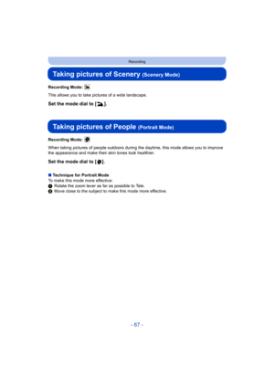 Page 67- 67 -
Recording
Taking pictures of Scenery (Scenery Mode)
Recording Mode: 
This allows you to take pictures of a wide landscape.
Set the mode dial to [ ].
Taking pictures of People (Portrait Mode)
Recording Mode: 
When taking pictures of people outdoors during the daytime, this mode allows you to improve 
the appearance and make their skin tones look healthier.
Set the mode dial to [ ].
∫ Technique for Portrait Mode
To make this mode more effective:
1 Rotate the zoom lever as far as possible to Tele.
2...
