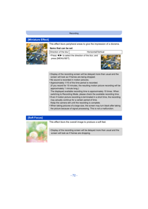 Page 72- 72 -
Recording
This effect blurs peripheral areas to give the impression of a diorama.
This effect blurs the overall image to produce a soft feel.
[Miniature Effect]
Items that can be set
Direction of the blur Horizontal/Vertical
•Press 2/1  to select the direction of the blur, and 
press [MENU/SET].
•Display of the recording screen will be delayed more than usual and the 
screen will look as if frames are being dropped.
•No sound is recorded in motion pictures.
•Approximately 1/10 of the time period...