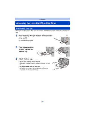 Page 9- 9 -
Preparation
Attaching the Lens Cap/Shoulder Strap
•When you turn the camera off or carry the camera, attach the lens cap to protect the surface of the 
lens.
1Pass the string through the hole at the shoulder 
strap eyelet.
A: Shoulder strap eyelet
2Pass the same string 
through the hole on 
the lens cap.
3Attach the lens cap.
•Do not hang or swing around this unit.•Make sure to detach the lens cap when turning this unit 
on.
•Be careful not to lose the lens cap.•Be careful that the lens cap string...