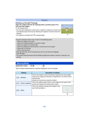 Page 82- 82 -
Recording
∫Setting up [ ] ([AF Tracking])
Align the subject with the AF tracking frame, and then press  4 to 
lock onto the subject.
A AF tracking frame
•AF area will be displayed in yellow when a subject is recognized, and focus will 
automatically adjust continuously following the subject’s movement (Dynamic 
tracking).
•AF tracking is canceled when 4 is pressed again.
•Dynamic tracking function may  not work in the following cases:
–When the subject is too small–When the recording location is...