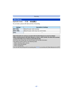 Page 87- 87 -
Recording
Applicable modes: 
You can take a picture with date and time of recording.
•
Date information for pictures recorded with the [Date Stamp] set cannot be deleted.
•When printing pictures with [Date Stamp] at a shop or with a printer, the date will be printed 
on top of the other if you choose to print with the date.
•If the time has not been set, you cannot stamp with the date information.
•The setting is fixed to [OFF] in the following cases.–When recording motion pictures–When using Auto...