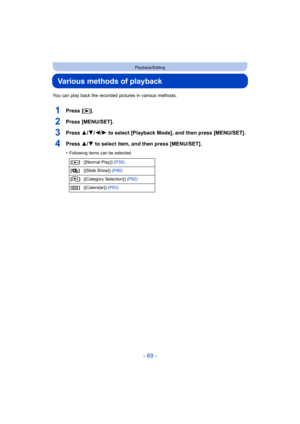 Page 89- 89 -
Playback/Editing
Various methods of playback
You can play back the recorded pictures in various methods.
1Press [(].
2Press [MENU/SET].
3Press 3/ 4/2/1 to select [Playback Mode], and then press [MENU/SET].
4Press 3/ 4 to select item, and then press [MENU/SET].
•Following items can be selected.
[] ([Normal Play]) (P35)
[] ([Slide Show])  (P90)
[] ([Category Selection])  (P92)
[] ([Calendar])  (P93) 