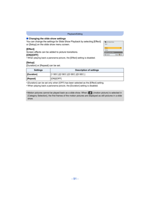 Page 91- 91 -
Playback/Editing
∫Changing the slide show settings
You can change the settings for Slide Show Playback by selecting [Effect] 
or [Setup] on the slide show menu screen.
[Effect]
Screen effects can be added to picture transitions.
[ON]/[OFF]
•
When playing back a panorama picture, the [Effect] setting is disabled.
[Setup]
[Duration] or [Repeat] can be set.
•
[Duration] can be set only when [OFF] has been selected as the [Effect] setting.•When playing back a panorama picture, the [Duration] setting...