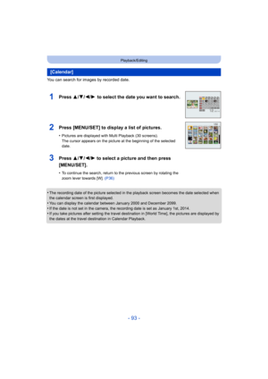 Page 93- 93 -
Playback/Editing
You can search for images by recorded date.
•
The recording date of the picture selected in the playback screen becomes the date selected when 
the calendar screen is first displayed.
•You can display the calendar between January 2000 and December 2099.•If the date is not set in the camera, the recording date is set as January 1st, 2014.•If you take pictures after setting the travel destination in [World Time], the pictures are displayed by 
the dates at the travel destination in...