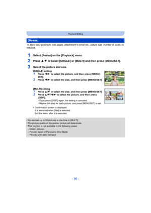 Page 96- 96 -
Playback/Editing
To allow easy posting to web pages, attachment to email etc., picture size (number of pixels) is 
reduced.
1Select [Resize] on the [Playback] menu.
2Press 3/4 to select [SINGLE] or [MULTI] and then press [MENU/SET].
•You can set up to 50 pictures at one time in [MULTI].•The picture quality of the resized picture will deteriorate.•This function is not available in the following cases:
–Motion pictures–Pictures taken in Panorama Shot Mode–Pictures with date stamped
[Resize]
3Select...