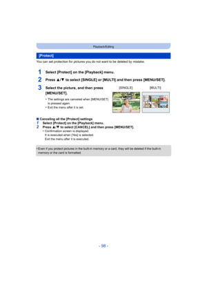 Page 98- 98 -
Playback/Editing
You can set protection for pictures you do not want to be deleted by mistake.
1Select [Protect] on the [Playback] menu.
2Press 3/4 to select [SINGLE] or [MULTI] and then press [MENU/SET].
∫Canceling all the [Protect] settings1Select [Protect] on the [Playback] menu.
2Press  3/4  to select [CANCEL] and then press [MENU/SET].
•Confirmation screen is displayed.
It is executed when [Yes] is selected.
Exit the menu after it is executed.
•Even if you protect pictures in the built-in...