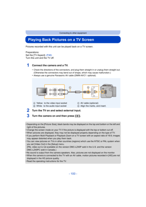 Page 100- 100 -
Connecting to other equipment
Playing Back Pictures on a TV Screen
Pictures recorded with this unit can be played back on a TV screen.
Preparations:
Set the [TV Aspect]. (P46)
Turn this unit and the TV off.
1Connect the camera and a TV.
•Check the directions of the connectors, and plug them straight in or unplug them straight out.
(Otherwise the connectors may bend out of shape, which may cause malfunction.)
•Always use a genuine Panasonic AV cable (DMW-AVC1: optional).
2Turn the TV on and select...