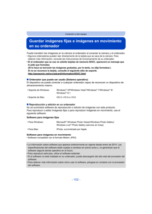 Page 102- 102 -
Conexión a otro equipo
Guardar imágenes fijas e imágenes en movimiento 
en su ordenador
Puede transferir las imágenes en la cámara al ordenador al conectar la cámara y el ordenador.
•Algunos ordenadores pueden leer directamente de la tarjeta que se saca de la cámara. Para 
obtener más información, consulte las instrucciones de funcionamiento de su ordenador.
•Si el ordenador que se usa no admite tarjetas de memoria SDXC, aparecerá un mensaje que 
le pide que formatee. 
(Si lo hace se borrarán las...