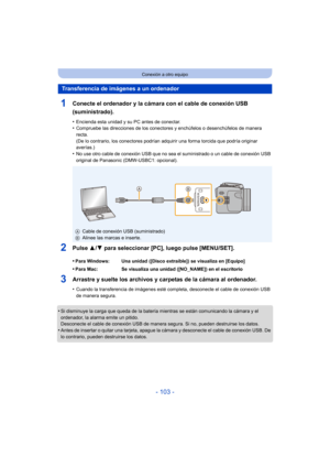 Page 103- 103 -
Conexión a otro equipo
1Conecte el ordenador y la cámara con el cable de conexión USB 
(suministrado).
•Encienda esta unidad y su PC antes de conectar.•Compruebe las direcciones de los conectores y enchúfelos o desenchúfelos de manera 
recta.
(De lo contrario, los conectores podrían adquirir una forma torcida que podría originar 
averías.)
•No use otro cable de conexión USB que no sea el suministrado o un cable de conexión USB 
original de Panasonic (DMW-USBC1: opcional).
2Pulse 3/4 para...