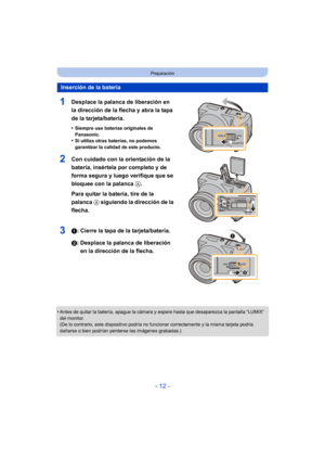Page 12- 12 -
Preparación
1Desplace la palanca de liberación en 
la dirección de la flecha y abra la tapa 
de la tarjeta/batería.
•Siempre use baterías originales de 
Panasonic.
•Si utiliza otras baterías, no podemos 
garantizar la calidad de este producto.
2Con cuidado con la orientación de la 
batería, insértela por completo y de 
forma segura y luego verifique que se 
bloquee con la palanca A. 
Para quitar la batería, tire de la 
palanca  A siguiendo la dirección de la 
flecha.
31: Cierre la tapa de la...