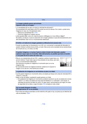 Page 116- 116 -
Otros
•¿La sensibilidad ISO es alta o es lenta la velocidad de obturación?
(La sensibilidad ISO está fijada a [AUTO] cuando se envía la cámara. Por lo tanto, cuando toma 
imágenes en casa, etc. No aparecerá ruido.)
>Reduzca la sensibilidad ISO.  (P76)
> Tome las imágenes en lugares oscuros.
•¿Está ajustado [Máx. sens.] en modo de escena o [Ráfaga] en el menú [Rec] a [ ]?
De estarlo, se reduce un poco la resolución de la imagen grabada a causa del procesamiento de la 
alta sensibilidad. Esto no es...