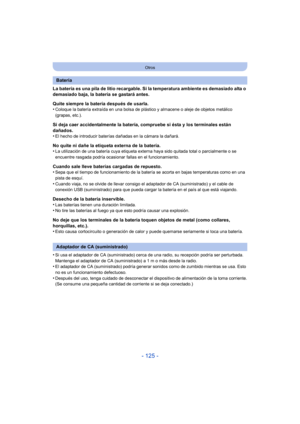 Page 125- 125 -
Otros
La batería es una pila de litio recargable. Si la temperatura ambiente es demasiado alta o 
demasiado baja, la batería se gastará antes.
Quite siempre la batería después de usarla.
•
Coloque la batería extraída en una bolsa de plástico y almacene o aleje de objetos metálico 
(grapas, etc.).
Si deja caer accidentalmente la batería, compruebe si ésta y los terminales están 
dañados.
•
El hecho de introducir baterías dañadas en la cámara la dañará.
No quite ni dañe la etiqueta externa de la...