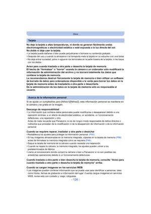 Page 126- 126 -
Otros
No deje la tarjeta a altas temperaturas, ni donde se generan fácilmente ondas 
electromagnéticas o electricidad estática o esté expuesta a la luz directa del sol.
No doble ni deje caer la tarjeta.
•
La tarjeta puede dañarse o bien puede perjudicarse o borrarse su contenido grabado.
•Después del uso y cuando la almacena o la transporta meta la tarjeta en su estuche o en una bolsa.•No deje entrar suciedad, polvo ni agua en los terminal es en la parte trasera de la tarjeta, ni los toque 
con...