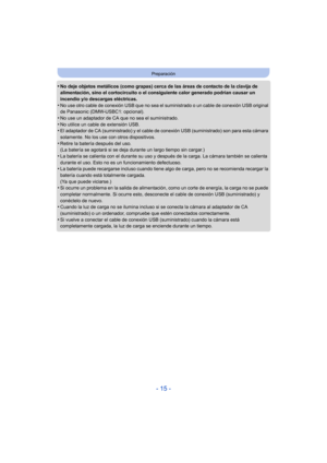 Page 15- 15 -
Preparación
•No deje objetos metálicos (como grapas) cerca de las áreas de contacto de la clavija de 
alimentación, sino el cortocircuito o el consiguiente calor generado podrían causar un 
incendio y/o descargas eléctricas.
•No use otro cable de conexión USB que no sea el suministrado o un cable de conexión USB original 
de Panasonic (DMW-USBC1: opcional).
•No use un adaptador de CA que no sea el suministrado.
•No utilice un cable de extensión USB.•El adaptador de CA (suministrado) y el cable de...