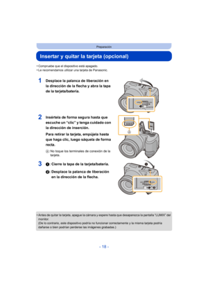 Page 18- 18 -
Preparación
Insertar y quitar la tarjeta (opcional)
•Compruebe que el dispositivo está apagado.•Le recomendamos utilizar una tarjeta de Panasonic.
1Desplace la palanca de liberación en 
la dirección de la flecha y abra la tapa 
de la tarjeta/batería.
2Insértela de forma segura hasta que 
escuche un “clic” y tenga cuidado con 
la dirección de inserción.
Para retirar la tarjeta, empújela hasta 
que haga clic, luego sáquela de forma 
recta.
A: No toque los terminales de conexión de la 
tarjeta.
31:...