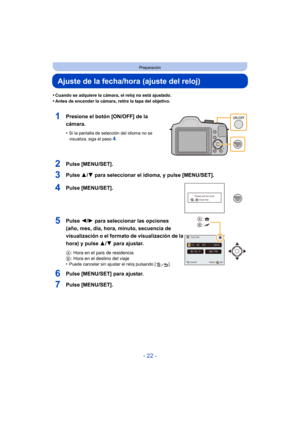 Page 22- 22 -
Preparación
Ajuste de la fecha/hora (ajuste del reloj)
•Cuando se adquiere la cámara, el reloj no está ajustado.•Antes de encender la cámara, retire la tapa del objetivo.
1Presione el botón [ON/OFF] de la 
cámara.
•Si la pantalla de selección del idioma no se 
visualiza, siga el paso4.
2Pulse [MENU/SET].
3Pulse 3/4 para seleccionar el idioma, y pulse [MENU/SET].
4Pulse [MENU/SET].
5Pulse  2/1 para seleccionar las opciones 
(año, mes, día, hora, minuto, secuencia de 
visualización o el formato de...