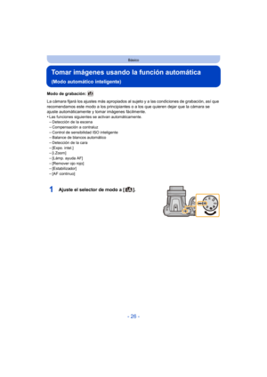 Page 26- 26 -
Básico
Tomar imágenes usando la función automática 
(Modo automático inteligente)
Modo de grabación: 
La cámara fijará los ajustes más apropiados al sujeto y a las condiciones de grabación, así que 
recomendamos este modo a los principiantes o a los que quieren dejar que la cámara se 
ajuste automáticamente y tomar imágenes fácilmente.
•
Las funciones siguientes se activan automáticamente.–Detección de la escena–Compensación a contraluz
–Control de sensibilidad ISO inteligente–Balance de blancos...