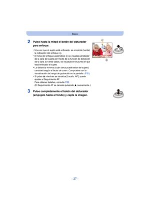 Page 27- 27 -
Básico
2Pulse hasta la mitad el botón del obturador 
para enfocar.
•Una vez que el sujeto está enfocado, se enciende (verde) 
la indicación del enfoque A.
•El Área del enfoque automático  B se visualiza alrededor 
de la cara del sujeto por medio de la función de detección 
de la cara. En otros casos, se visualiza en el punto en que 
está enfocado el sujeto.
•La distancia mínima (cuán cerca puede estar del sujeto) 
cambiará según el factor de zoom. Compruebe con la 
visualización del rango de...