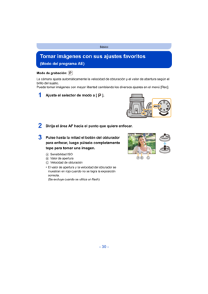 Page 30- 30 -
Básico
Tomar imágenes con sus ajustes favoritos 
(Modo del programa AE)
Modo de grabación: 
La cámara ajusta automáticamente la velocidad de obturación y el valor de abertura según el 
brillo del sujeto.
Puede tomar imágenes con mayor libertad cambiando los diversos ajustes en el menú [Rec].
1Ajuste el selector de modo a [ ].
2Dirija el área AF hacia el punto que quiere enfocar.
3Pulse hasta la mitad el botón del obturador 
para enfocar, luego púlselo completamente 
tope para tomar una imagen....
