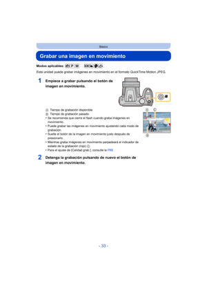 Page 33- 33 -
Básico
Grabar una imagen en movimiento
Modos aplicables: 
Esta unidad puede grabar imágenes en movimiento en el formato QuickTime Motion JPEG.
ATiempo de grabación disponible
B Tiempo de grabación pasado
•Se recomienda que cierre el flash cuando graba imágenes en 
movimiento.
•Puede grabar las imágenes en movimiento ajustando cada modo de 
grabación.
•Suelte el botón de la imagen en movimiento justo después de 
presionarlo.
•Mientras graba imágenes en movimiento parpadeará el indicador de 
estado...