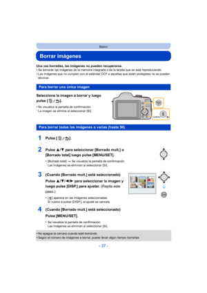 Page 37- 37 -
Básico
Borrar imágenes
Una vez borradas, las imágenes no pueden recuperarse.
•Se borrarán las imágenes de la memoria integrada o de la tarjeta que se está reproduciendo.
•Las imágenes que no cumplen con el estándar DCF o aquellas que están protegidas no se pueden 
eliminar.
Seleccione la imagen a borrar y luego 
pulse [ ].
•Se visualiza la pantalla de confirmación.
La imagen se elimina al seleccionar [Sí].
•No apague la cámara cuando esté borrando.
•Según el número de imágenes a borrar, puede...