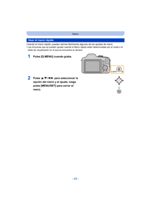 Page 40- 40 -
Básico
Usando el menú rápido, pueden abrirse fácilmente algunos de los ajustes de menú.
•Las funciones que se pueden ajustar usando el Menú  rápido están determinadas por el modo o el 
estilo de visualización en el que se encuentra la cámara.
Usar el menú rápido
1Pulse [Q.MENU] cuando graba.
2Pulse  3/4/2/ 1 para seleccionar la 
opción del menú y el ajuste, luego 
pulse [MENU/SET] para cerrar el 
menú. 