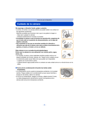 Page 5- 5 -
Antes de usar el dispositivo
Cuidado de la cámara
No exponga a vibración fuerte, golpe o presión.
•La lente, el monitor o la carcasa externa se pueden dañar si se utilizan en 
las siguientes condiciones.
Además es posible que funcionen mal o que no se grabe la imagen si:
–Deja caer o golpear la cámara.
–Presione fuertemente en la lente o el monitor.•Al trasladar la cámara o usar la función de reproducción, asegúrese de 
que la lente esté en la posición de almacenamiento, con la tapa del 
objetivo...