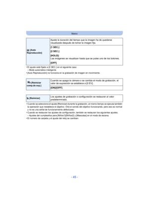 Page 45- 45 -
Básico
•El ajuste está fijado a [2 SEC.] en el siguiente caso.–Modo automático inteligente•[Auto Reproducción] no funciona en la grabación de imagen en movimiento.
•Cuando se selecciona el ajuste [Reiniciar] durante la grabación, al mismo tiempo se ejecuta también 
la operación que restablece el objetivo. Oirá el sonido del objetivo funcionando, pero eso es normal 
y no es una señal de funcionamiento defectuoso.
•Cuando se restauran los ajustes de configuración, también se restauran los siguientes...