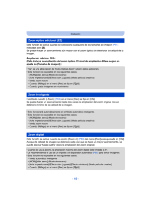 Page 49- 49 -
Grabación
Esta función se activa cuando se selecciona cualquiera de los tamaños de imagen  (P74) 
indicados con  .
Se puede hacer un acercamiento aún mayor con el zoom óptico sin deteriorar la calidad de la 
imagen.
Ampliación máxima: 105 k
(Esto incluye la ampliación del zoom óptico. El nivel de ampliación difiere según en 
ajuste de [Tamaño de imagen].)
•
“EZ” es una abreviación de “Extra Optical Zoom” (Zoom óptico adicional).
•Esta función no es posible en los siguientes casos.–[HDR]/[Máx....