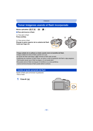 Page 50- 50 -
Grabación
Tomar imágenes usando el flash incorporado
Modos aplicables: 
∫Para abrir/cerrar el flash
•
Tenga cuidado de no pillarse un dedo cuando cierre la bombilla del flash.•Tenga cuidado de cerrar el flash cuando no lo usa.•El ajuste del flash está fijado a [ Œ] mientras el flash está cerrado.
•Asegúrese de mantener el flash limpio, sin polvo y evite la exposición del flash a algo pegajoso. 
Esto puede causar que el flash se pegue y no se pueda abrir.
•No puede cerrar el flash al empujar el...