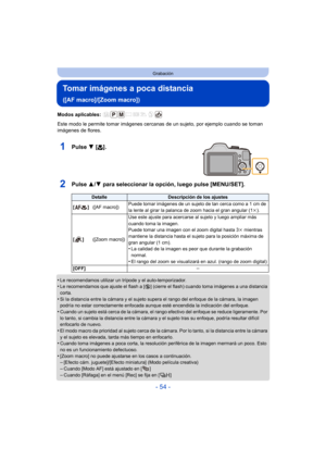 Page 54- 54 -
Grabación
Tomar imágenes a poca distancia 
([AF macro]/[Zoom macro])
Modos aplicables: 
Este modo le permite tomar imágenes cercanas de un sujeto, por ejemplo cuando se toman 
imágenes de flores.
1Pulse  4 [#].
2Pulse  3/4 para seleccionar la opción, luego pulse [MENU/SET].
•Le recomendamos utilizar un trípode y el auto-temporizador.•Le recomendamos que ajuste el flash a [ Œ] (cierre el flash) cuando toma imágenes a una distancia 
corta.
•Si la distancia entre la cámara y el sujeto supera el rango...