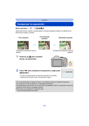 Page 56- 56 -
Grabación
Compensar la exposición
Modos aplicables: 
Utilice esta función cuando no puede lograr la correcta exposición debido a la diferencia de 
brillo entre el sujeto y el fondo.
1Presione  3 [È] para visualizar 
[Comp. de exposición].
•“EV” es la abreviación de “Exposure Value”, una unidad que indica la cantidad de exposición.
EV cambia con el valor de abertura y la velocidad de obturación.
•Cuando [Reiniciar comp.de exp.] en el menú [Conf.] se establece a [OFF], se mantendrá el valor de la...