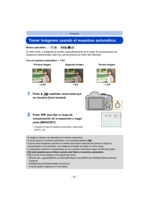 Page 57- 57 -
Grabación
Tomar imágenes usando el muestreo automático
Modos aplicables: 
En este modo, 3 imágenes se graban automáticamente en el rango de compensación de 
exposición seleccionado cada vez que se presiona el botón del obturador.
Con el muestreo automático d1EV
•
Si apaga la cámara, se cancelará el muestreo automático. 
•Cuando ajusta el muestreo automático, en la pantalla aparece [ ].•Cuando toma imágenes usando el muestreo automático después de ajustar el rango de 
compensación a la exposición,...