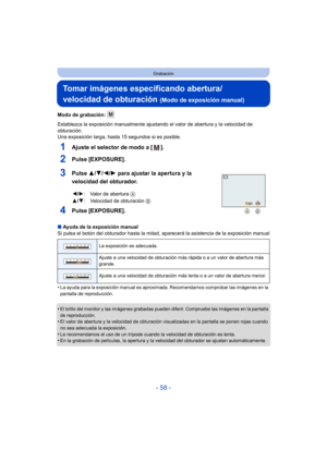 Page 58- 58 -
Grabación
Tomar imágenes especificando abertura/
velocidad de obturación 
(Modo de exposición manual)
Modo de grabación: 
Establezca la exposición manualmente ajustando el valor de abertura y la velocidad de 
obturación.
Una exposición larga, hasta  15 segundos si es posible.
1Ajuste el selector de modo a [ ].
2Pulse [EXPOSURE].
3Pulse 3/4/2/ 1 para ajustar la apertura y la 
velocidad del obturador.
4Pulse [EXPOSURE].
∫ Ayuda de la exposición manual
Si pulsa el botón del obturador hasta la mitad,...