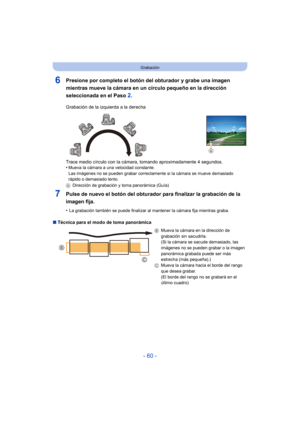 Page 60- 60 -
Grabación
6Presione por completo el botón del obturador y grabe una imagen 
mientras mueve la cámara en un círculo pequeño en la dirección 
seleccionada en el Paso 
2.
7Pulse de nuevo el botón del obturador para finalizar la grabación de la 
imagen fija.
•La grabación también se puede finalizar al mantener la cámara fija mientras graba.
∫ Técnica para el modo de toma panorámica Grabación de la izquierda a la derecha
Trace medio círculo con la cámara, tomando aproximadamente 4 segundos.
•
Mueva la...