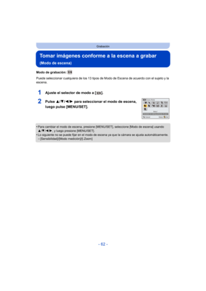 Page 62- 62 -
Grabación
Tomar imágenes conforme a la escena a grabar 
(Modo de escena)
Modo de grabación: 
Puede seleccionar cualquiera de los 13 tipos de Modo de Escena de acuerdo con el sujeto y la 
escena.
1Ajuste el selector de modo a [ ].
2Pulse  3/4/2/ 1 para seleccionar el modo de escena, 
luego pulse [MENU/SET].
•Para cambiar el modo de escena, presione [MENU/SET], seleccione [Modo de escena] usando 
3/ 4/2 /1, y luego presione [MENU/SET].
•Lo siguiente no se puede fijar en el modo de escena ya que la...