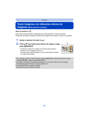 Page 68- 68 -
Grabación
Tomar imágenes con diferentes efectos de 
imágenes 
(Modo película creativa)
Modo de grabación: 
Este modo le permite adherir cualquiera de los tipos de efecto 15 antes de grabar.
Puede fijar los efectos a agregar al seleccionar imágenes de muestra y verlas en la pantalla.
1Ajuste el selector de modo a [ ].
2Pulse  3/4 para seleccionar efectos de imagen y luego 
pulse [MENU/SET].
•El efecto de imagen de la imagen de muestra seleccionada se 
aplicará en una visualización previa  A....