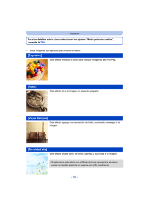 Page 69- 69 -
Grabación
Para los detalles sobre cómo seleccionar los ajustes “Modo película creativa”, 
consulte la P68.
¢Estas imágenes son ejemplos para mostrar el efecto.
Este efecto enfatiza el color para realizar imágenes del Arte Pop.
Este efecto da a la imagen un aspecto apagado.
Este efecto agrega una sensación de brillo, suavidad y nostalgia a la 
imagen.
Este efecto añade sens. de brillo,  ligereza y suavidad a la imagen.
[Expresivo]
[Retro]
[Viejos tiempos]
[Tonalidad alta]
•Si selecciona este efecto...