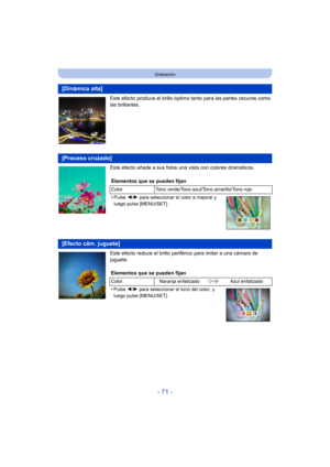 Page 71- 71 -
Grabación
Este efecto produce el brillo óptimo tanto para las partes oscuras como 
las brillantes.
Este efecto añade a sus fotos una vista con colores dramáticos.
Este efecto reduce el brillo periférico para imitar a una cámara de 
juguete.
[Dinámica alta]
[Proceso cruzado]
Elementos que se pueden fijan
Color Tono verde/Tono azul/Tono amarillo/Tono rojo
•Pulse 2/1 para seleccionar el color a mejorar y 
luego pulse [MENU/SET].
[Efecto cám. juguete]
Elementos que se pueden fijan
Color Naranja...