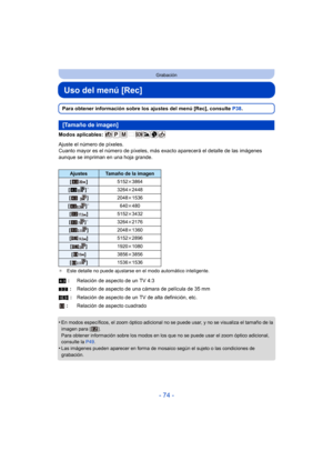 Page 74- 74 -
Grabación
Uso del menú [Rec]
Para obtener información sobre los ajustes del menú [Rec], consulte P38.
Modos aplicables: 
Ajuste el número de píxeles.
Cuanto mayor es el número de píxeles, más  exacto aparecerá el detalle de las imágenes 
aunque se impriman en una hoja grande.
¢ Este detalle no puede ajustarse en el modo automático inteligente.
•En modos específicos, el zoom óptico adicional no se puede usar, y no se visualiza el tamaño de la 
imagen para [ ].
Para obtener información sobre los...