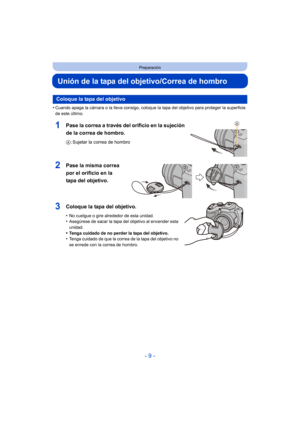 Page 9- 9 -
Preparación
Unión de la tapa del objetivo/Correa de hombro
•Cuando apaga la cámara o la lleva consigo, coloque la tapa del objetivo para proteger la superficie 
de este último.
1Pase la correa a través del orificio en la sujeción 
de la correa de hombro.
A: Sujetar la correa de hombro
2Pase la misma correa 
por el orificio en la 
tapa del objetivo.
3Coloque la tapa del objetivo.
•No cuelgue o gire alrededor de esta unidad.•Asegúrese de sacar la tapa del objetivo al encender esta 
unidad.
•Tenga...