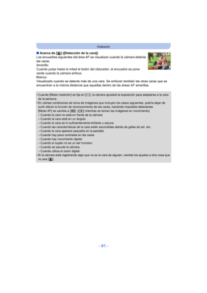 Page 81- 81 -
Grabación
∫Acerca de [ š] ([Detección de la cara])
Los encuadres siguientes del área AF se  visualizan cuando la cámara detecta 
las caras.
Amarillo:
Cuando pulsa hasta la mitad el botón del obturador, el encuadre se pone 
verde cuando la cámara enfoca.
Blanco:
Visualizado cuando se detecta más de una cara. Se enfocan también las otras caras que se 
encuentran a la misma distancia que aquellas dentro de las áreas AF amarillas.
•
Cuando [Modo medición] se fija en [ C], la cámara ajustará la...