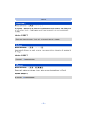 Page 83- 83 -
Grabación
Modos aplicables: 
El contraste y la exposición se ajustarán automáticamente cuando haya una gran diferencia en 
el brillo entre el fondo y el sujeto, para que la imagen se aproxime lo máximo posible a la 
realidad.
Ajustes: [ON]/[OFF]
•
Según sean las condiciones, el efecto de la compensación podría no lograrse.
Modos aplicables: 
La ampliación del zoom se puede aumentar mientras se minimiza el deterioro de la calidad de 
la imagen.
Ajustes: [ON]/[OFF]
•
Consulte la  P49 para los...