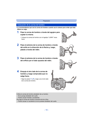 Page 10- 10 -
Preparación
•Le recomendamos que una la correa de hombro cuando usa la cámara para evitar que ésta 
última se caiga.
1Pase la correa de hombro a través del agujero para 
sujetar la misma.
•Coloque la correa de hombro con el logotipo “LUMIX” hacia 
fuera.
2Pase el extremo de la correa de hombro a través 
del anillo en la dirección de la flecha y, luego, 
pásela a través del retén.
3Pase el extremo de la correa de hombro a través 
del orificio por el lado opuesto del retén.
4Empuje el otro lado de...